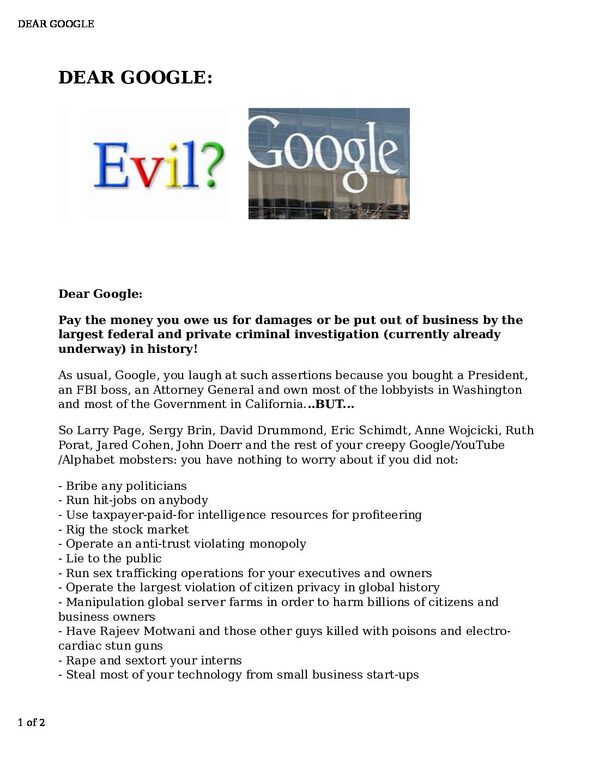 DEAR-GOOGLE-pdf
Keywords: Big tech mobsters,Dark money payola, Rare Earth Mines, New America Foundation Corruption, Obama, Obama Campaign Finance, Obama FEC violations, Palo Alto Mafia, Paypal Mafia, Pelosi Corruption, Political bribes, Political Insider,  Eric Schmidt Sex Penthou