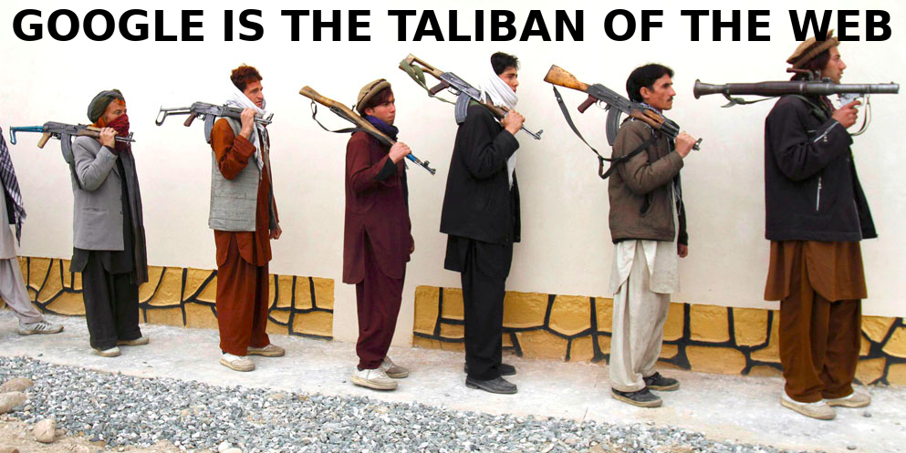 GOOGLE IS THE TALIBAN OF THE INTERNET
Keywords: Big tech mobsters,Dark money payola, Rare Earth Mines, New America Foundation Corruption, Obama, Obama Campaign Finance, Obama FEC violations, Palo Alto Mafia, Paypal Mafia, Pelosi Corruption, Political bribes, Political Insider,  Eric Schmidt Sex Penthou